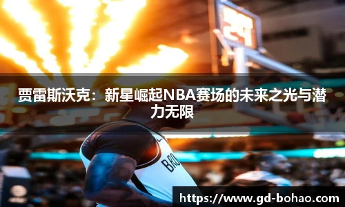 贾雷斯沃克：新星崛起NBA赛场的未来之光与潜力无限