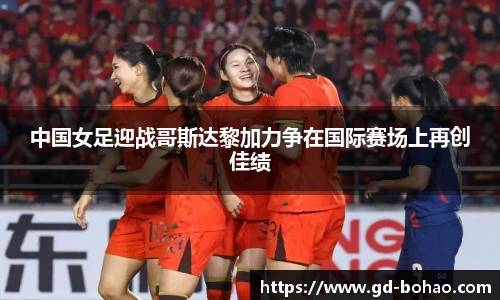中国女足迎战哥斯达黎加力争在国际赛场上再创佳绩